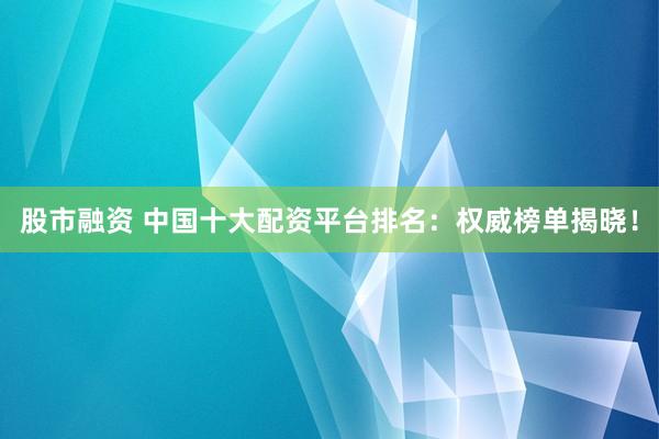 股市融资 中国十大配资平台排名：权威榜单揭晓！