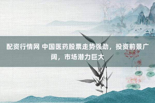 配资行情网 中国医药股票走势强劲，投资前景广阔，市场潜力巨大