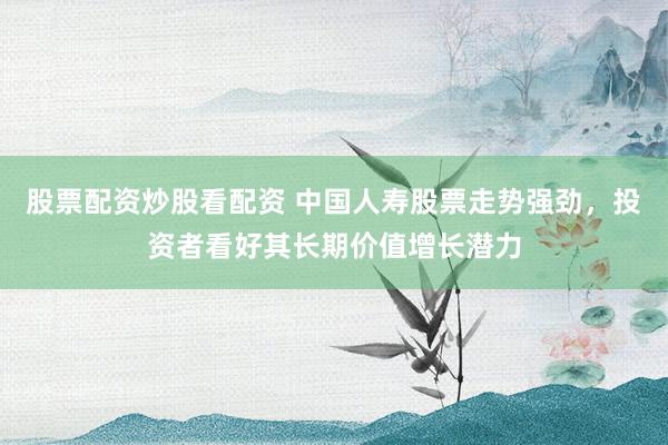 股票配资炒股看配资 中国人寿股票走势强劲，投资者看好其长期价值增长潜力