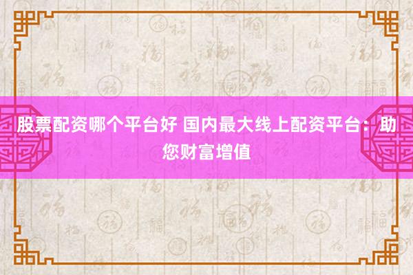 股票配资哪个平台好 国内最大线上配资平台：助您财富增值