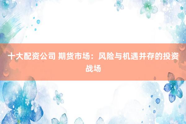 十大配资公司 期货市场：风险与机遇并存的投资战场