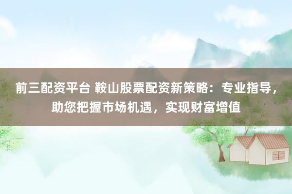 前三配资平台 鞍山股票配资新策略：专业指导，助您把握市场机遇，实现财富增值